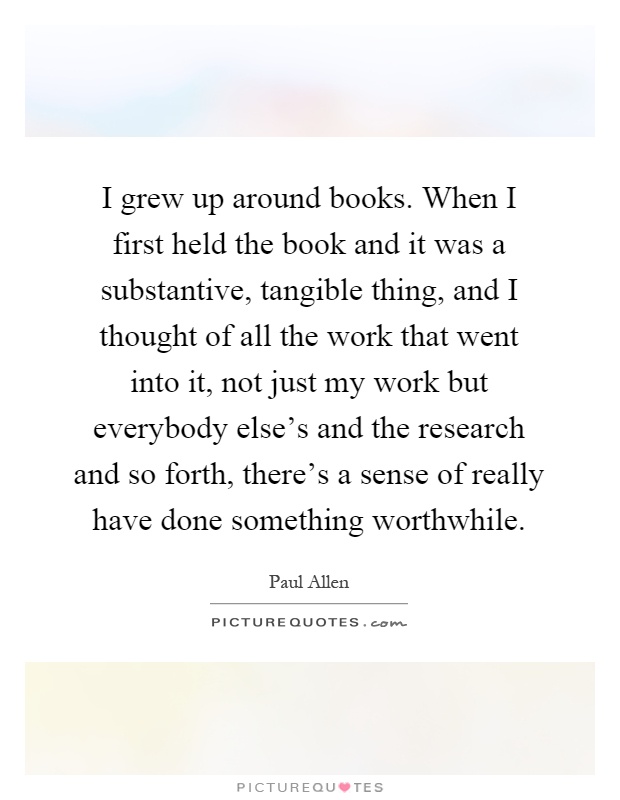 I grew up around books. When I first held the book and it was a substantive, tangible thing, and I thought of all the work that went into it, not just my work but everybody else's and the research and so forth, there's a sense of really have done something worthwhile Picture Quote #1