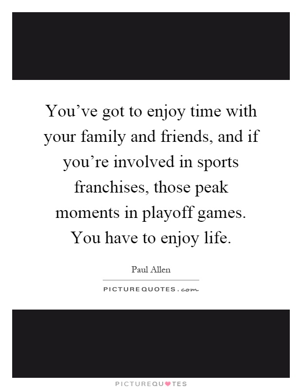 You’ve got to enjoy time with your family and friends, and if you’re involved in sports franchises, those peak moments in playoff games. You have to enjoy life Picture Quote #1