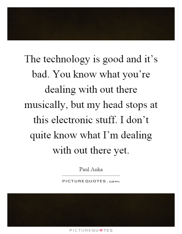 The technology is good and it's bad. You know what you're dealing with out there musically, but my head stops at this electronic stuff. I don't quite know what I'm dealing with out there yet Picture Quote #1