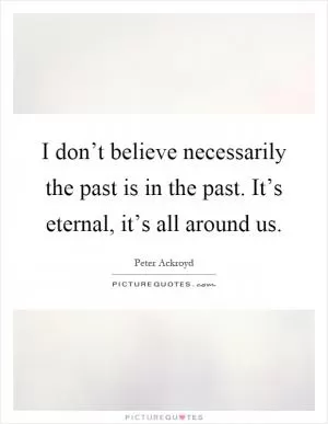 I don’t believe necessarily the past is in the past. It’s eternal, it’s all around us Picture Quote #1