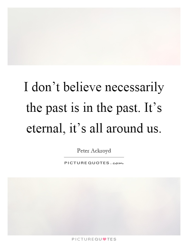 I don't believe necessarily the past is in the past. It's eternal, it's all around us Picture Quote #1