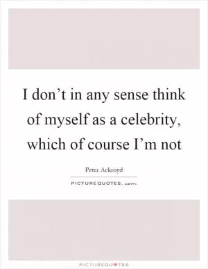 I don’t in any sense think of myself as a celebrity, which of course I’m not Picture Quote #1