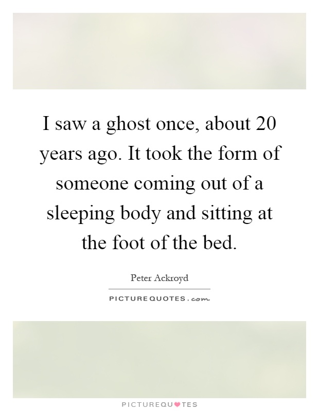 I saw a ghost once, about 20 years ago. It took the form of someone coming out of a sleeping body and sitting at the foot of the bed Picture Quote #1