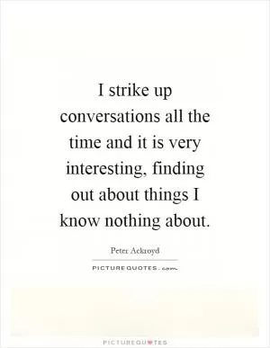I strike up conversations all the time and it is very interesting, finding out about things I know nothing about Picture Quote #1