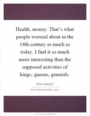 Health, money. That’s what people worried about in the 14th century as much as today. I find it so much more interesting than the supposed activities of kings, queens, generals Picture Quote #1