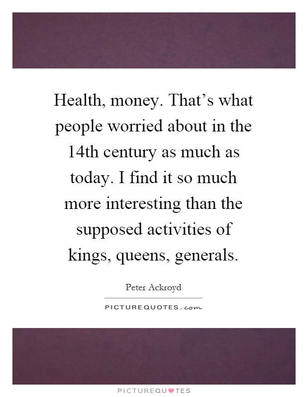 Health, money. That's what people worried about in the 14th century as much as today. I find it so much more interesting than the supposed activities of kings, queens, generals Picture Quote #1