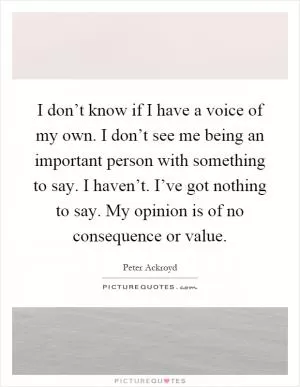 I don’t know if I have a voice of my own. I don’t see me being an important person with something to say. I haven’t. I’ve got nothing to say. My opinion is of no consequence or value Picture Quote #1