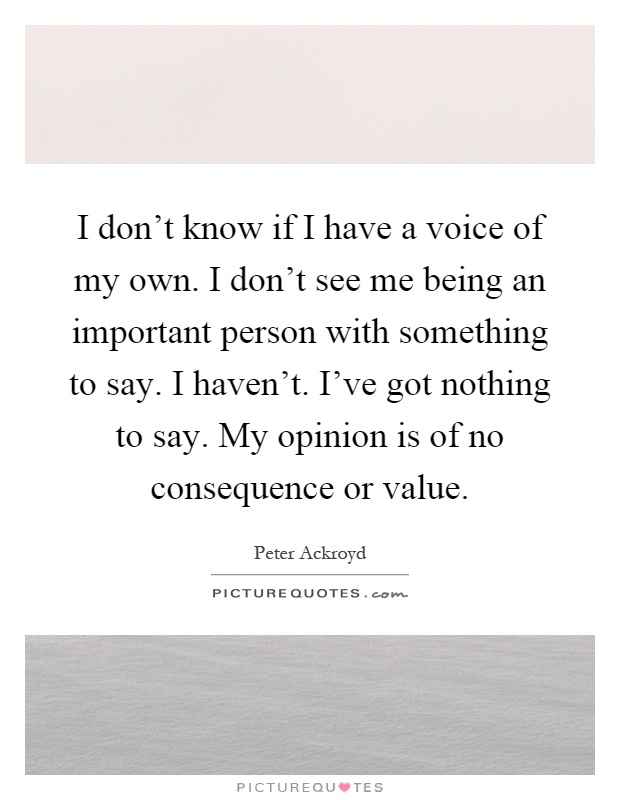 I don't know if I have a voice of my own. I don't see me being an important person with something to say. I haven't. I've got nothing to say. My opinion is of no consequence or value Picture Quote #1