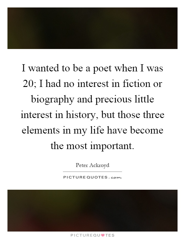 I wanted to be a poet when I was 20; I had no interest in fiction or biography and precious little interest in history, but those three elements in my life have become the most important Picture Quote #1