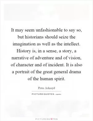 It may seem unfashionable to say so, but historians should seize the imagination as well as the intellect. History is, in a sense, a story, a narrative of adventure and of vision, of character and of incident. It is also a portrait of the great general drama of the human spirit Picture Quote #1