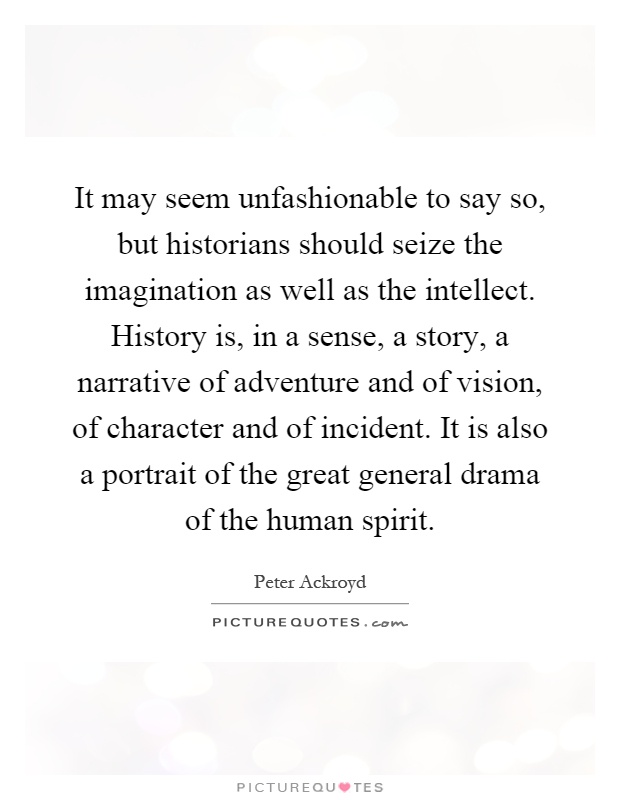 It may seem unfashionable to say so, but historians should seize the imagination as well as the intellect. History is, in a sense, a story, a narrative of adventure and of vision, of character and of incident. It is also a portrait of the great general drama of the human spirit Picture Quote #1