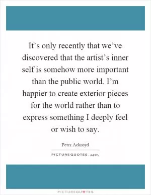 It’s only recently that we’ve discovered that the artist’s inner self is somehow more important than the public world. I’m happier to create exterior pieces for the world rather than to express something I deeply feel or wish to say Picture Quote #1