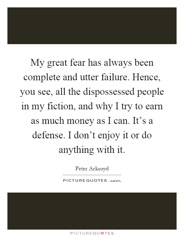 My great fear has always been complete and utter failure. Hence, you see, all the dispossessed people in my fiction, and why I try to earn as much money as I can. It's a defense. I don't enjoy it or do anything with it Picture Quote #1