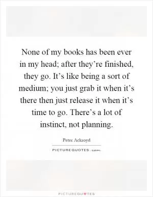 None of my books has been ever in my head; after they’re finished, they go. It’s like being a sort of medium; you just grab it when it’s there then just release it when it’s time to go. There’s a lot of instinct, not planning Picture Quote #1