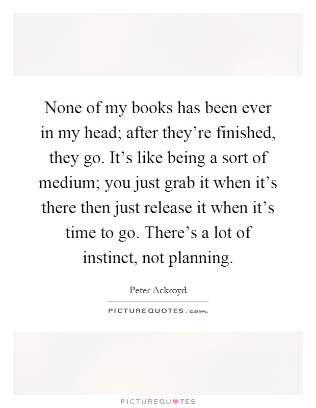 None of my books has been ever in my head; after they're finished, they go. It's like being a sort of medium; you just grab it when it's there then just release it when it's time to go. There's a lot of instinct, not planning Picture Quote #1