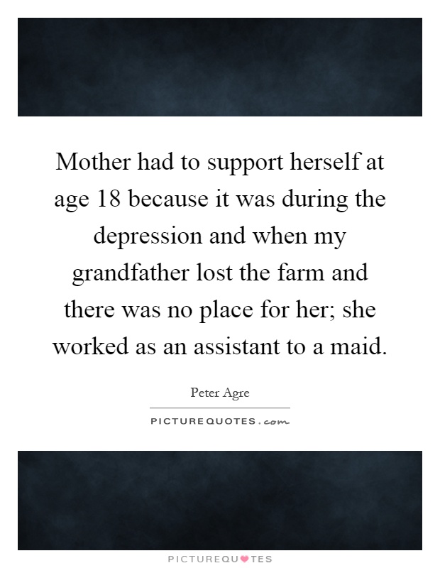Mother had to support herself at age 18 because it was during the depression and when my grandfather lost the farm and there was no place for her; she worked as an assistant to a maid Picture Quote #1