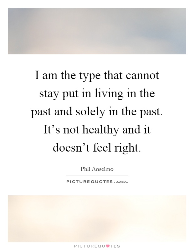 I am the type that cannot stay put in living in the past and solely in the past. It's not healthy and it doesn't feel right Picture Quote #1