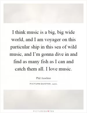 I think music is a big, big wide world, and I am voyager on this particular ship in this sea of wild music, and I’m gonna dive in and find as many fish as I can and catch them all. I love music Picture Quote #1