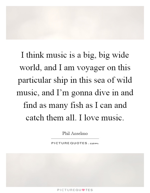 I think music is a big, big wide world, and I am voyager on this particular ship in this sea of wild music, and I'm gonna dive in and find as many fish as I can and catch them all. I love music Picture Quote #1