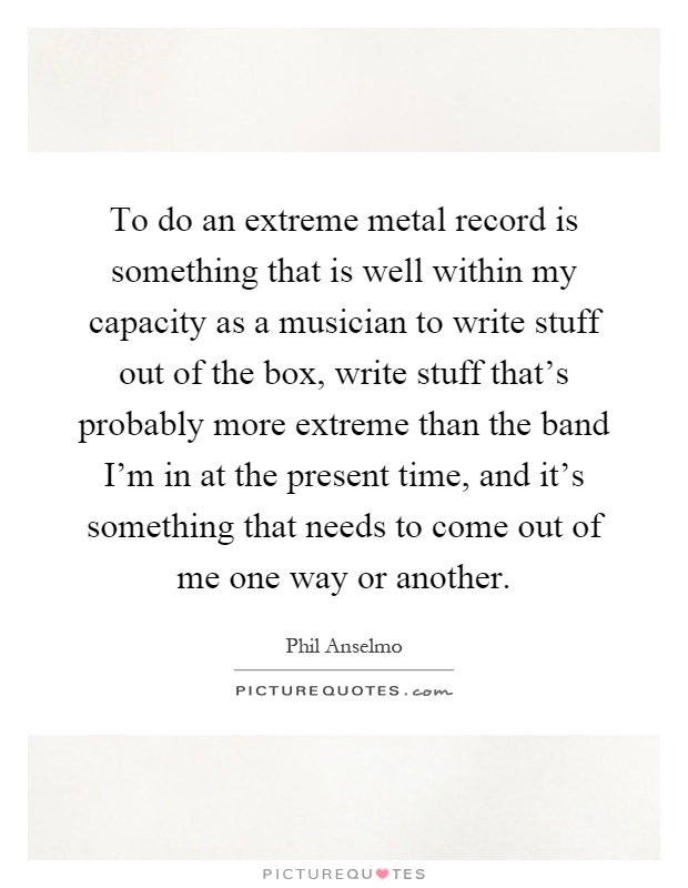 To do an extreme metal record is something that is well within my capacity as a musician to write stuff out of the box, write stuff that's probably more extreme than the band I'm in at the present time, and it's something that needs to come out of me one way or another Picture Quote #1