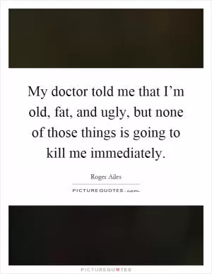 My doctor told me that I’m old, fat, and ugly, but none of those things is going to kill me immediately Picture Quote #1