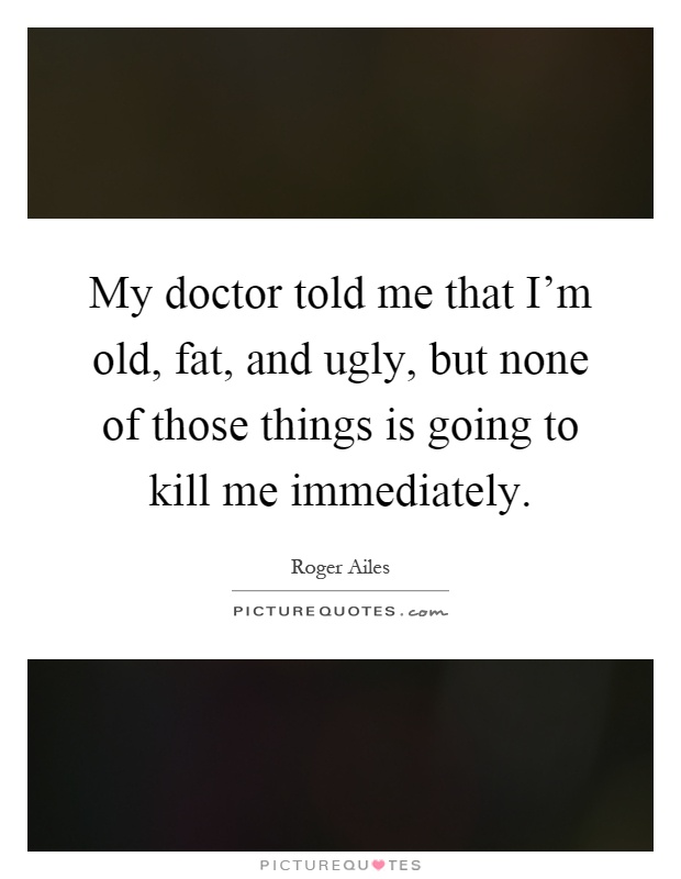 My doctor told me that I'm old, fat, and ugly, but none of those things is going to kill me immediately Picture Quote #1