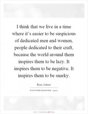 I think that we live in a time where it’s easier to be suspicious of dedicated men and women, people dedicated to their craft, because the world around them inspires them to be lazy. It inspires them to be negative. It inspires them to be snarky Picture Quote #1