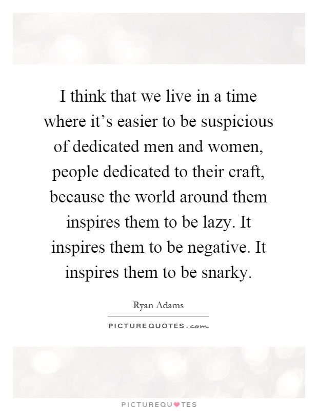 I think that we live in a time where it's easier to be suspicious of dedicated men and women, people dedicated to their craft, because the world around them inspires them to be lazy. It inspires them to be negative. It inspires them to be snarky Picture Quote #1