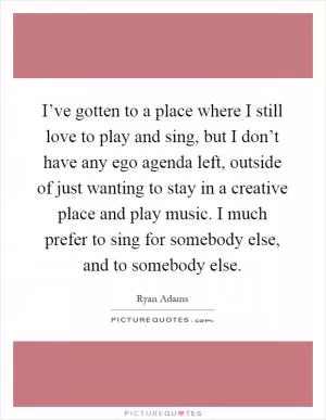I’ve gotten to a place where I still love to play and sing, but I don’t have any ego agenda left, outside of just wanting to stay in a creative place and play music. I much prefer to sing for somebody else, and to somebody else Picture Quote #1