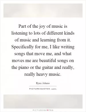 Part of the joy of music is listening to lots of different kinds of music and learning from it. Specifically for me, I like writing songs that move me, and what moves me are beautiful songs on the piano or the guitar and really, really heavy music Picture Quote #1