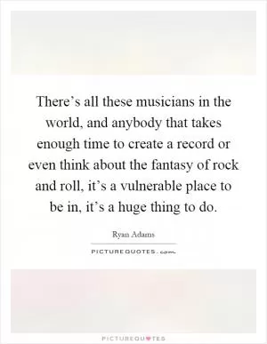 There’s all these musicians in the world, and anybody that takes enough time to create a record or even think about the fantasy of rock and roll, it’s a vulnerable place to be in, it’s a huge thing to do Picture Quote #1