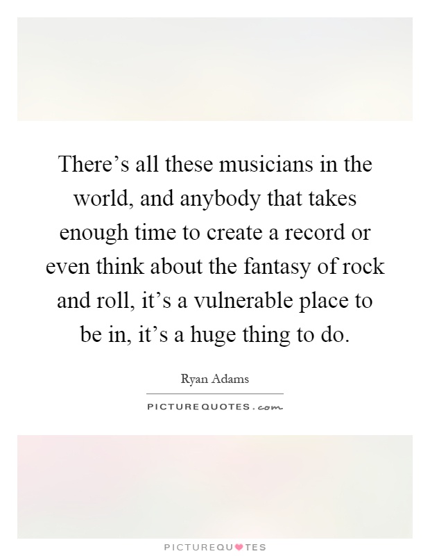 There's all these musicians in the world, and anybody that takes enough time to create a record or even think about the fantasy of rock and roll, it's a vulnerable place to be in, it's a huge thing to do Picture Quote #1