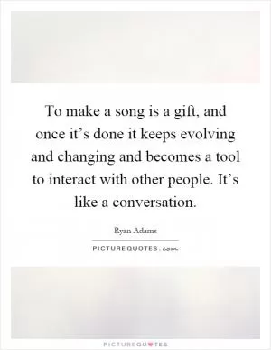 To make a song is a gift, and once it’s done it keeps evolving and changing and becomes a tool to interact with other people. It’s like a conversation Picture Quote #1