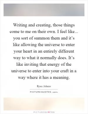 Writing and creating, those things come to me on their own. I feel like... you sort of summon them and it’s like allowing the universe to enter your heart in an entirely different way to what it normally does. It’s like inviting that energy of the universe to enter into your craft in a way where it has a meaning Picture Quote #1