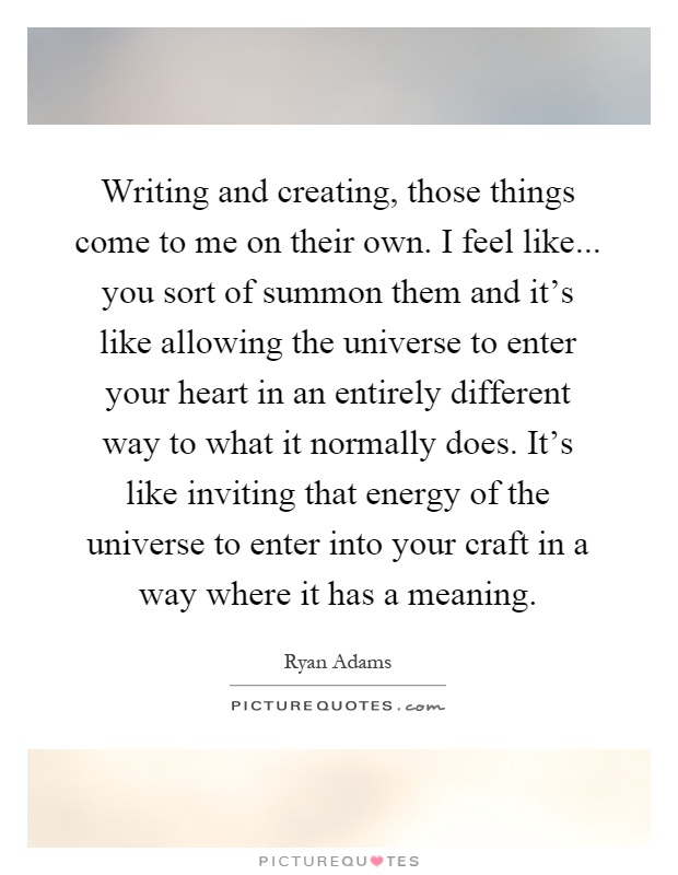 Writing and creating, those things come to me on their own. I feel like... you sort of summon them and it's like allowing the universe to enter your heart in an entirely different way to what it normally does. It's like inviting that energy of the universe to enter into your craft in a way where it has a meaning Picture Quote #1