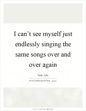 I can’t see myself just endlessly singing the same songs over and over again Picture Quote #1