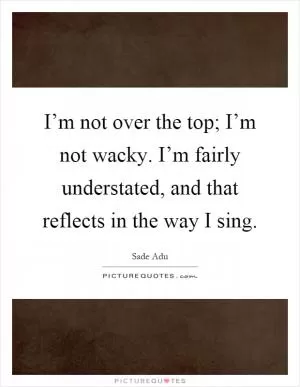 I’m not over the top; I’m not wacky. I’m fairly understated, and that reflects in the way I sing Picture Quote #1