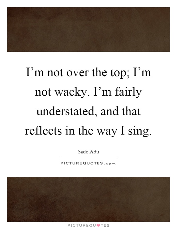 I'm not over the top; I'm not wacky. I'm fairly understated, and that reflects in the way I sing Picture Quote #1