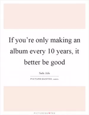 If you’re only making an album every 10 years, it better be good Picture Quote #1