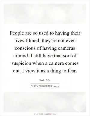 People are so used to having their lives filmed, they’re not even conscious of having cameras around. I still have that sort of suspicion when a camera comes out. I view it as a thing to fear Picture Quote #1