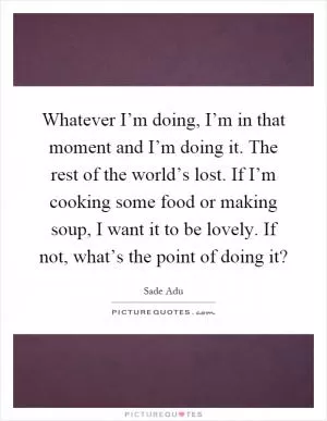 Whatever I’m doing, I’m in that moment and I’m doing it. The rest of the world’s lost. If I’m cooking some food or making soup, I want it to be lovely. If not, what’s the point of doing it? Picture Quote #1