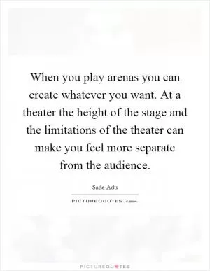 When you play arenas you can create whatever you want. At a theater the height of the stage and the limitations of the theater can make you feel more separate from the audience Picture Quote #1