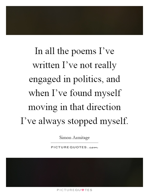 In all the poems I've written I've not really engaged in politics, and when I've found myself moving in that direction I've always stopped myself Picture Quote #1