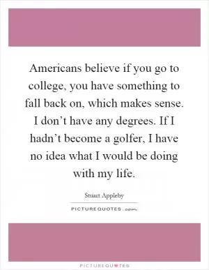 Americans believe if you go to college, you have something to fall back on, which makes sense. I don’t have any degrees. If I hadn’t become a golfer, I have no idea what I would be doing with my life Picture Quote #1