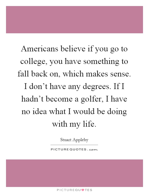 Americans believe if you go to college, you have something to fall back on, which makes sense. I don't have any degrees. If I hadn't become a golfer, I have no idea what I would be doing with my life Picture Quote #1