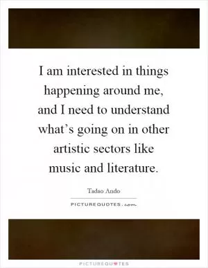 I am interested in things happening around me, and I need to understand what’s going on in other artistic sectors like music and literature Picture Quote #1