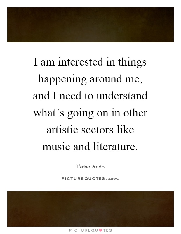 I am interested in things happening around me, and I need to understand what's going on in other artistic sectors like music and literature Picture Quote #1