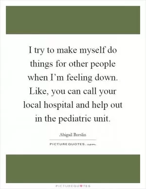 I try to make myself do things for other people when I’m feeling down. Like, you can call your local hospital and help out in the pediatric unit Picture Quote #1