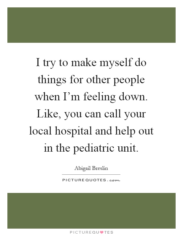 I try to make myself do things for other people when I'm feeling down. Like, you can call your local hospital and help out in the pediatric unit Picture Quote #1