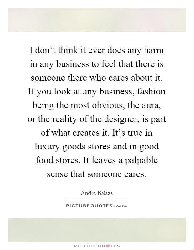 I don't think it ever does any harm in any business to feel that there is someone there who cares about it. If you look at any business, fashion being the most obvious, the aura, or the reality of the designer, is part of what creates it. It's true in luxury goods stores and in good food stores. It leaves a palpable sense that someone cares Picture Quote #1